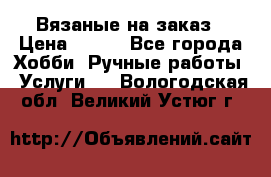 Вязаные на заказ › Цена ­ 800 - Все города Хобби. Ручные работы » Услуги   . Вологодская обл.,Великий Устюг г.